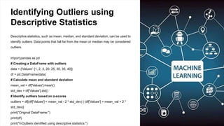 Identifying Outliers using
Descriptive Statistics
Descriptive statistics, such as mean, median, and standard deviation, can be used to
identify outliers. Data points that fall far from the mean or median may be considered
outliers.
import pandas as pd
# Creating a DataFrame with outliers
data = {'Values': [1, 2, 3, 20, 25, 30, 35, 40]}
df = pd.DataFrame(data)
# Calculate mean and standard deviation
mean_val = df['Values'].mean()
std_dev = df['Values'].std()
# Identify outliers based on z-scores
outliers = df[(df['Values'] < mean_val - 2 * std_dev) | (df['Values'] > mean_val + 2 *
std_dev)]
print("Original DataFrame:")
print(df)
print("nOutliers identified using descriptive statistics:")
 