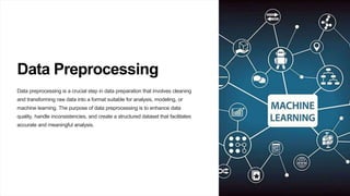 Data Preprocessing
Data preprocessing is a crucial step in data preparation that involves cleaning
and transforming raw data into a format suitable for analysis, modeling, or
machine learning. The purpose of data preprocessing is to enhance data
quality, handle inconsistencies, and create a structured dataset that facilitates
accurate and meaningful analysis.
 
