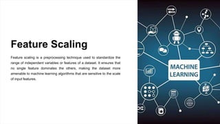 Feature Scaling
Feature scaling is a preprocessing technique used to standardize the
range of independent variables or features of a dataset. It ensures that
no single feature dominates the others, making the dataset more
amenable to machine learning algorithms that are sensitive to the scale
of input features.
 