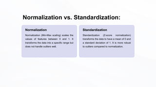 Normalization vs. Standardization:
Normalization
Normalization (Min-Max scaling) scales the
values of features between 0 and 1. It
transforms the data into a specific range but
does not handle outliers well.
Standardization
Standardization (Z-score normalization)
transforms the data to have a mean of 0 and
a standard deviation of 1. It is more robust
to outliers compared to normalization.
 