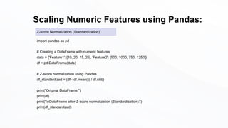 Scaling Numeric Features using Pandas:
import pandas as pd
# Creating a DataFrame with numeric features
data = {'Feature1': [10, 20, 15, 25], 'Feature2': [500, 1000, 750, 1250]}
df = pd.DataFrame(data)
# Z-score normalization using Pandas
df_standardized = (df - df.mean()) / df.std()
print("Original DataFrame:")
print(df)
print("nDataFrame after Z-score normalization (Standardization):")
print(df_standardized)
Z-score Normalization (Standardization)
 