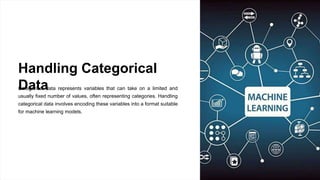 Handling Categorical
Data
Categorical data represents variables that can take on a limited and
usually fixed number of values, often representing categories. Handling
categorical data involves encoding these variables into a format suitable
for machine learning models.
 