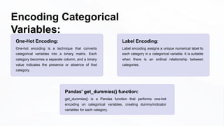 Encoding Categorical
Variables:
One-Hot Encoding:
One-hot encoding is a technique that converts
categorical variables into a binary matrix. Each
category becomes a separate column, and a binary
value indicates the presence or absence of that
category.
Pandas' get_dummies() function:
get_dummies() is a Pandas function that performs one-hot
encoding on categorical variables, creating dummy/indicator
variables for each category.
Label Encoding:
Label encoding assigns a unique numerical label to
each category in a categorical variable. It is suitable
when there is an ordinal relationship between
categories.
 