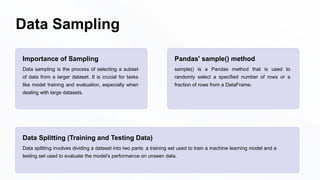 Data Sampling
Importance of Sampling
Data sampling is the process of selecting a subset
of data from a larger dataset. It is crucial for tasks
like model training and evaluation, especially when
dealing with large datasets.
Pandas' sample() method
sample() is a Pandas method that is used to
randomly select a specified number of rows or a
fraction of rows from a DataFrame.
Data Splitting (Training and Testing Data)
Data splitting involves dividing a dataset into two parts: a training set used to train a machine learning model and a
testing set used to evaluate the model's performance on unseen data.
 