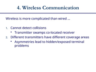 4. Wireless Communication
Wireless is more complicated than wired …
1. Cannot detect collisions
 Transmitter swamps co-located receiver
2. Different transmitters have different coverage areas
 Asymmetries lead to hidden/exposed terminal
problems
 
