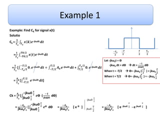Example 1
Example: Find CK for signal x(t)
Solutio
Ck =
𝟏
𝑻𝟎
𝑻𝟎
𝒙 𝒌 𝒆−jkω0t 𝒅𝒕
=
𝟏
𝑻𝟎
−𝑻𝟎/𝟐
𝑻𝟎/𝟐
𝒙(𝒕)𝒆−jkω0t 𝒅𝒕
=
𝟏
𝑻𝟎
[ −𝑻𝟎/𝟐
−𝑻/𝟐
𝟎. 𝒆−jkω0t 𝒅𝒕 + −𝑻/𝟐
𝑻/𝟐
𝑨𝟎 𝒆−jkω0t 𝒅𝒕 + 𝑻/𝟐
𝑻𝟎/𝟐
𝟎. 𝒆−jkω0t 𝒅𝒕
=
𝑨𝟎
𝑻𝟎
[ −𝑻/𝟐
𝑻/𝟐
𝒆−jkω0t 𝒅𝒕]
Ck =
𝑨𝟎
𝑻𝟎
[
jkω0 𝐓
𝟐
−jkω0 𝐓
𝟐
𝒆Ө (
−𝟏
𝐣𝐤ω𝟎
dӨ)
=
−𝑨𝟎
jkω0𝑻𝟎
[
jkω0 𝑻
𝟐
−jkω0 𝑻
𝟐
𝒆Ө dӨ =
−𝑨𝟎
jkω0𝑻𝟎
[ e Ө ] =
−𝑨𝟎
jkω0𝑻𝟎
[ e -jkω0
𝑻
𝟐 - e jkω0
𝑻
𝟐 ]
𝑻
𝟐
−𝑻
𝟐
−𝑻𝟎
𝟐
𝑻𝟎
𝟐
jkω0
T
2
-jkω0
T
2
Let -jkω0t = Ө
-jkω0 dt = dӨ  dt =
−𝟏
𝐣𝐤ω𝟎
dӨ
When t = -T/2  Ө= -jkω0 (
−𝐓
𝟐
) = jkω0
𝑻
𝟐
When t = T/2  Ө= -jkω0 (
𝑻
𝟐
) = - jkω0
𝑻
𝟐
 