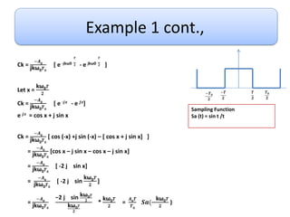 Example 1 cont.,
Ck =
−𝑨𝟎
jkω0𝑻𝟎
[ e -jkω0
𝑻
𝟐 - e jkω0
𝑻
𝟐 ]
Let x =
kω0𝑻
𝟐
Ck =
−𝑨𝟎
jkω0𝑻𝟎
[ e -𝒋𝒙 - e 𝒋𝒙]
e 𝒋𝒙 = cos x + j sin x
Ck =
−𝑨𝟎
jkω0𝑻𝟎
[ cos (-x) +j sin (-x) – [ cos x + j sin x] ]
=
−𝑨𝟎
jkω0𝑻𝟎
[cos x – j sin x – cos x – j sin x]
=
−𝑨𝟎
jkω0𝑻𝟎
[ -2 j sin x]
=
−𝑨𝟎
jkω0𝑻𝟎
[ -2 j sin
kω0𝑻
𝟐
]
=
−𝑨𝟎
jkω0𝑻𝟎
−2 j sin kω0𝑻
𝟐
kω0𝑻
𝟐
*
kω0𝑻
𝟐
=
𝑨𝟎𝑻
𝑻𝟎
𝑺𝒂(
kω0𝑻
𝟐
)
𝑻
𝟐
−𝑻
𝟐
−𝑻𝟎
𝟐
𝑻𝟎
𝟐
Sampling Function
Sa (t) = sin t /t
 