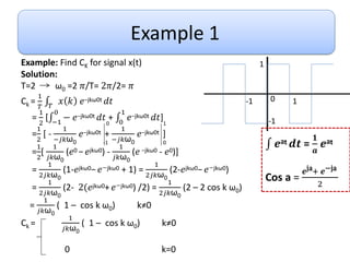 Example 1
Example: Find CK for signal x(t)
Solution:
T=2 ω0 =2 𝜋/T= 2𝜋/2= 𝜋
Ck =
1
𝑇 𝑇
𝑥 𝑘 𝑒−jkω0t 𝑑𝑡
=
1
2
[ −1
0
− 𝑒−jkω0t 𝑑𝑡 + 0
1
𝑒−jkω0t 𝑑𝑡]
=
1
2
[ -
1
−𝑗𝑘ω0
𝑒−jkω0t +
1
−𝑗𝑘ω0
𝑒−jkω0t ]
=
1
2
[
1
𝑗𝑘ω0
(𝑒0 −𝑒jkω0) -
1
𝑗𝑘ω0
(𝑒 −jkω0 - 𝑒0)]
=
1
2𝑗𝑘ω0
(1-𝑒jkω0−𝑒−jkω0 + 1) =
1
2𝑗𝑘ω0
(2-𝑒jkω0−𝑒−jkω0)
=
1
2𝑗𝑘ω0
(2- 2(𝑒jkω0+𝑒−jkω0) /2) =
1
2𝑗𝑘ω0
(2 – 2 cos k ω0)
=
1
𝑗𝑘ω0
( 1 – cos k ω0) k≠0
Ck =
1
𝑗𝑘ω0
( 1 – cos k ω0) k≠0
0 k=0
1
-1
1
-1 0
0
-1
1
0 𝒆at 𝒅𝒕 =
𝟏
𝒂
𝒆at
Cos a =
𝒆ja+ 𝒆−ja
2
 