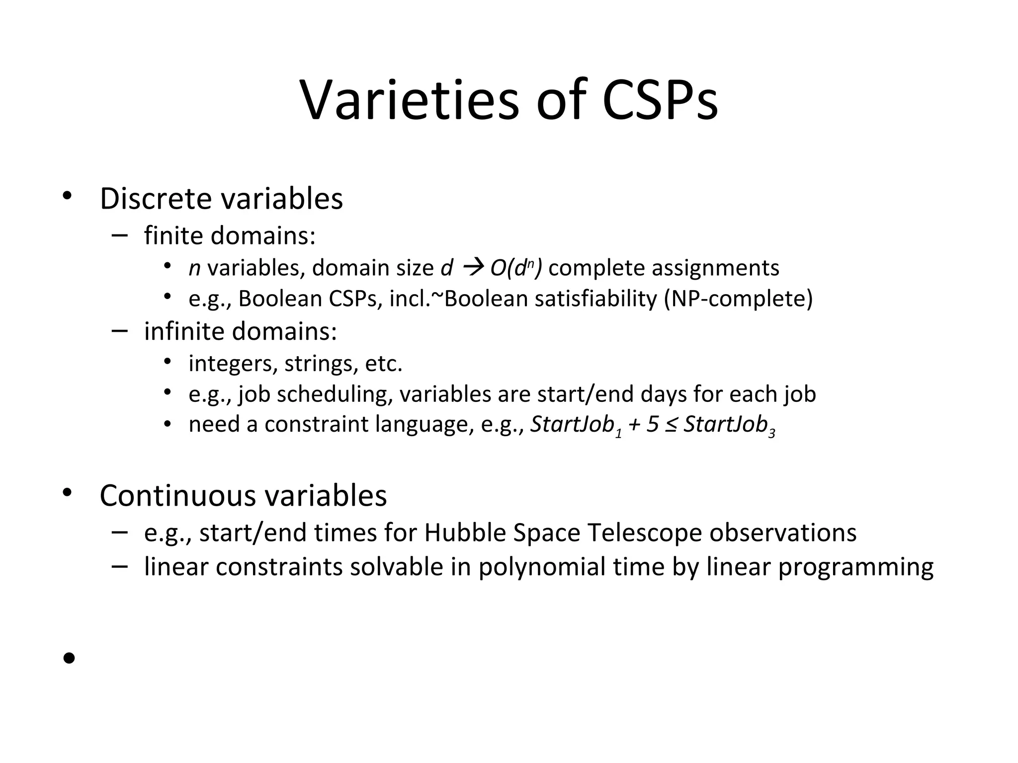 Varieties of CSPs Discrete variables finite domains: n  variables, domain size  d    O(d n )  complete assignments e.g., Boolean CSPs, incl.~Boolean satisfiability (NP-complete) infinite domains: integers, strings, etc. e.g., job scheduling, variables are start/end days for each job need a constraint language, e.g.,  StartJob 1  + 5  ≤  StartJob 3 Continuous variables e.g., start/end times for Hubble Space Telescope observations linear constraints solvable in polynomial time by linear programming 