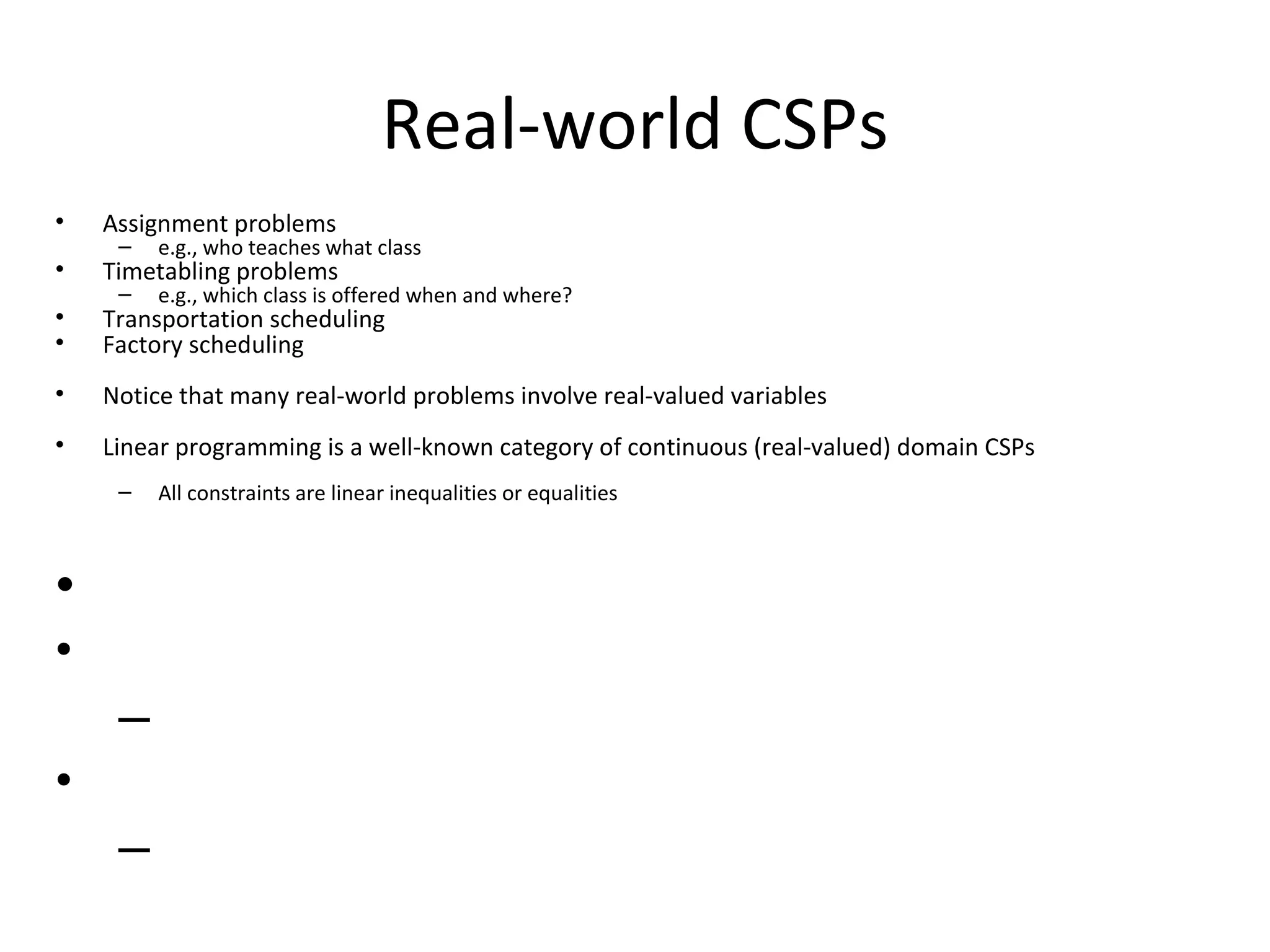 Real-world CSPs Assignment problems e.g., who teaches what class Timetabling problems e.g., which class is offered when and where? Transportation scheduling Factory scheduling Notice that many real-world problems involve real-valued variables Linear programming is a well-known category of continuous (real-valued) domain CSPs All constraints are linear inequalities or equalities 
