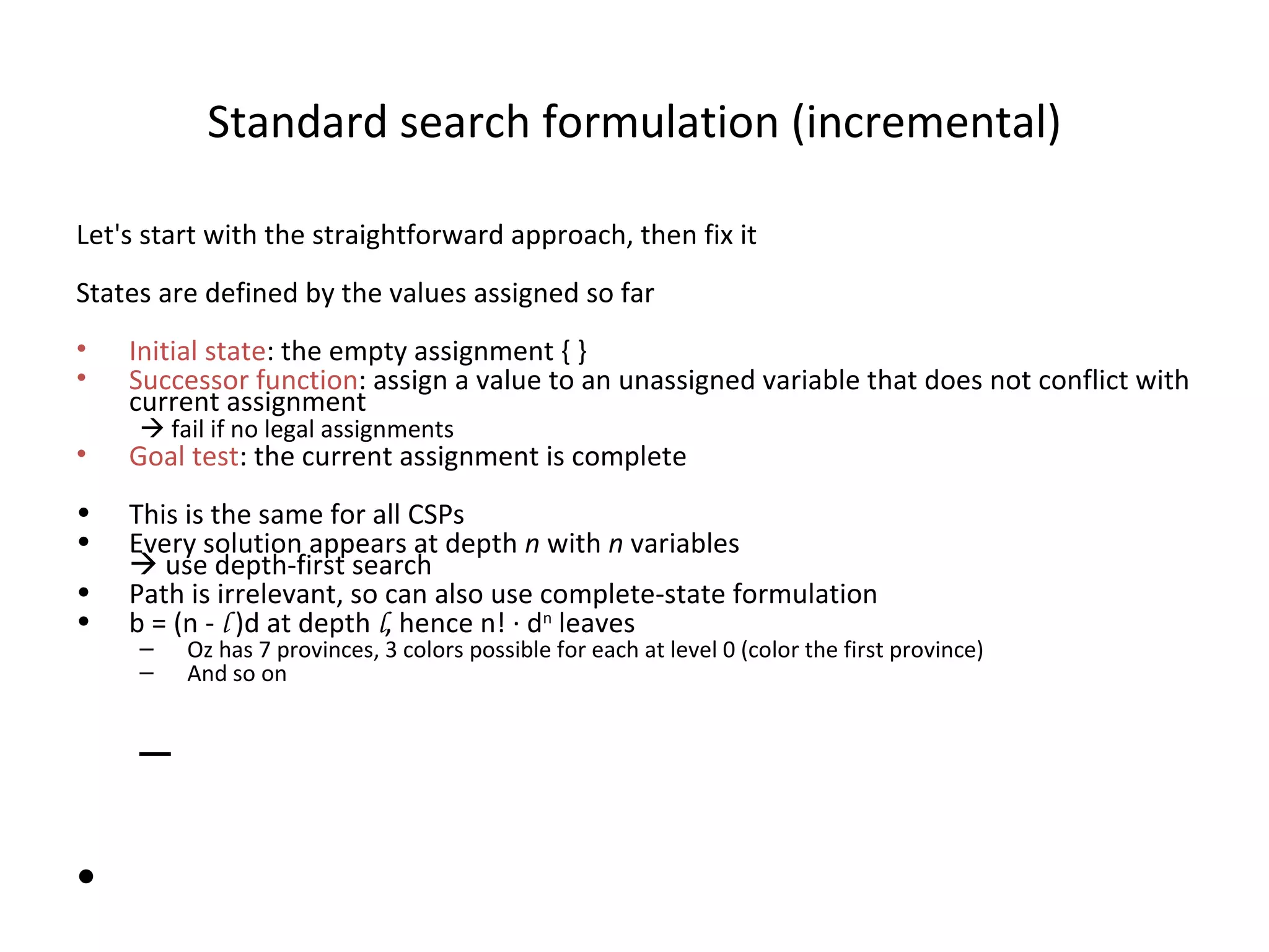 Standard search formulation (incremental) Let's start with the straightforward approach, then fix it States are defined by the values assigned so far Initial state : the empty assignment { } Successor function : assign a value to an unassigned variable that does not conflict with current assignment    fail if no legal assignments Goal test : the current assignment is complete This is the same for all CSPs Every solution appears at depth  n  with  n  variables   use depth-first search Path is irrelevant, so can also use complete-state formulation b = (n -  l  )d at depth  l , hence n!  ·  d n  leaves Oz has 7 provinces, 3 colors possible for each at level 0 (color the first province) And so on 