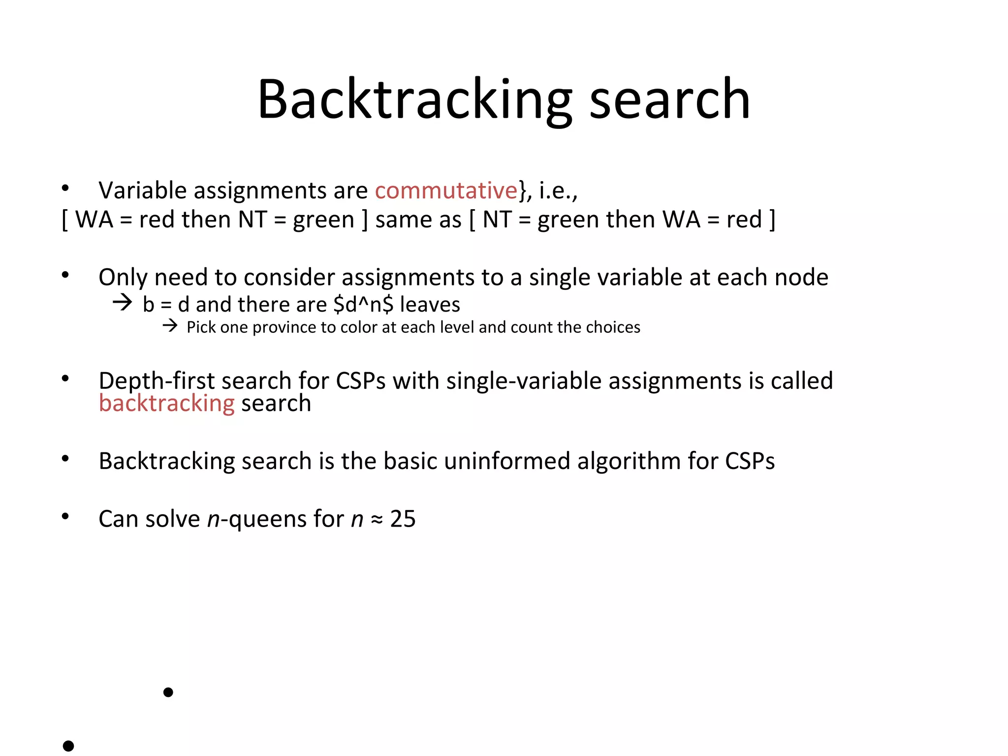 Backtracking search Variable assignments are  commutative }, i.e., [ WA = red then NT = green ] same as [ NT = green then WA = red ] Only need to consider assignments to a single variable at each node b = d and there are $d^n$ leaves Pick one province to color at each level and count the choices Depth-first search for CSPs with single-variable assignments is called  backtracking  search Backtracking search is the basic uninformed algorithm for CSPs Can solve  n -queens for  n   ≈  25 