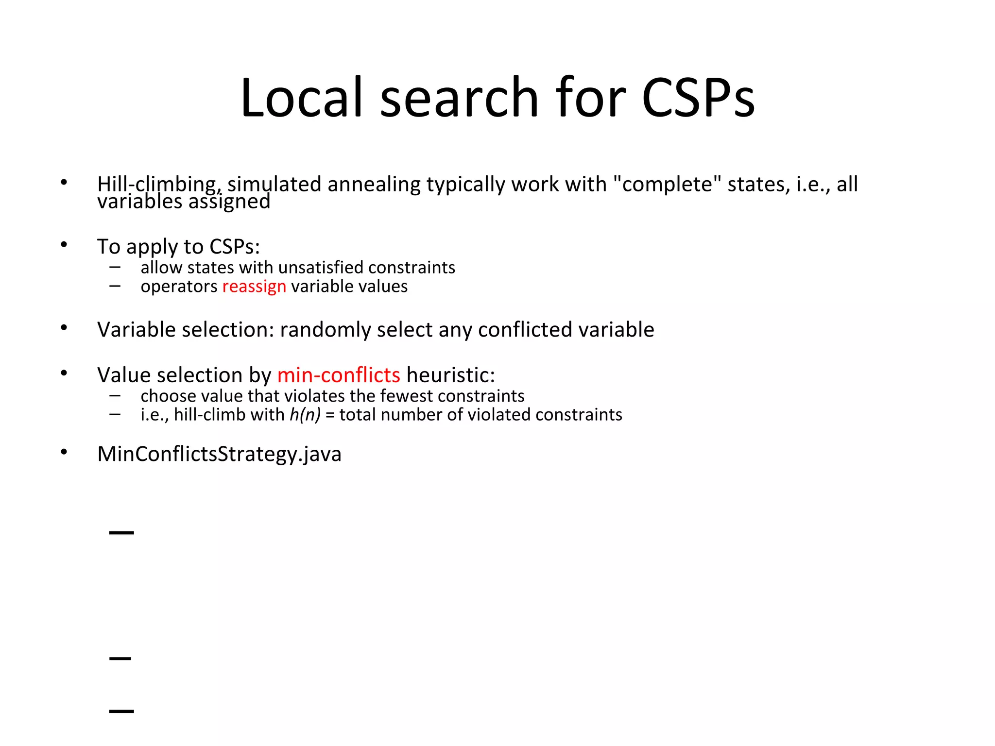 Local search for CSPs Hill-climbing, simulated annealing typically work with &quot;complete&quot; states, i.e., all variables assigned To apply to CSPs: allow states with unsatisfied constraints operators  reassign  variable values Variable selection: randomly select any conflicted variable Value selection by  min-conflicts  heuristic: choose value that violates the fewest constraints i.e., hill-climb with  h(n)  = total number of violated constraints MinConflictsStrategy.java 