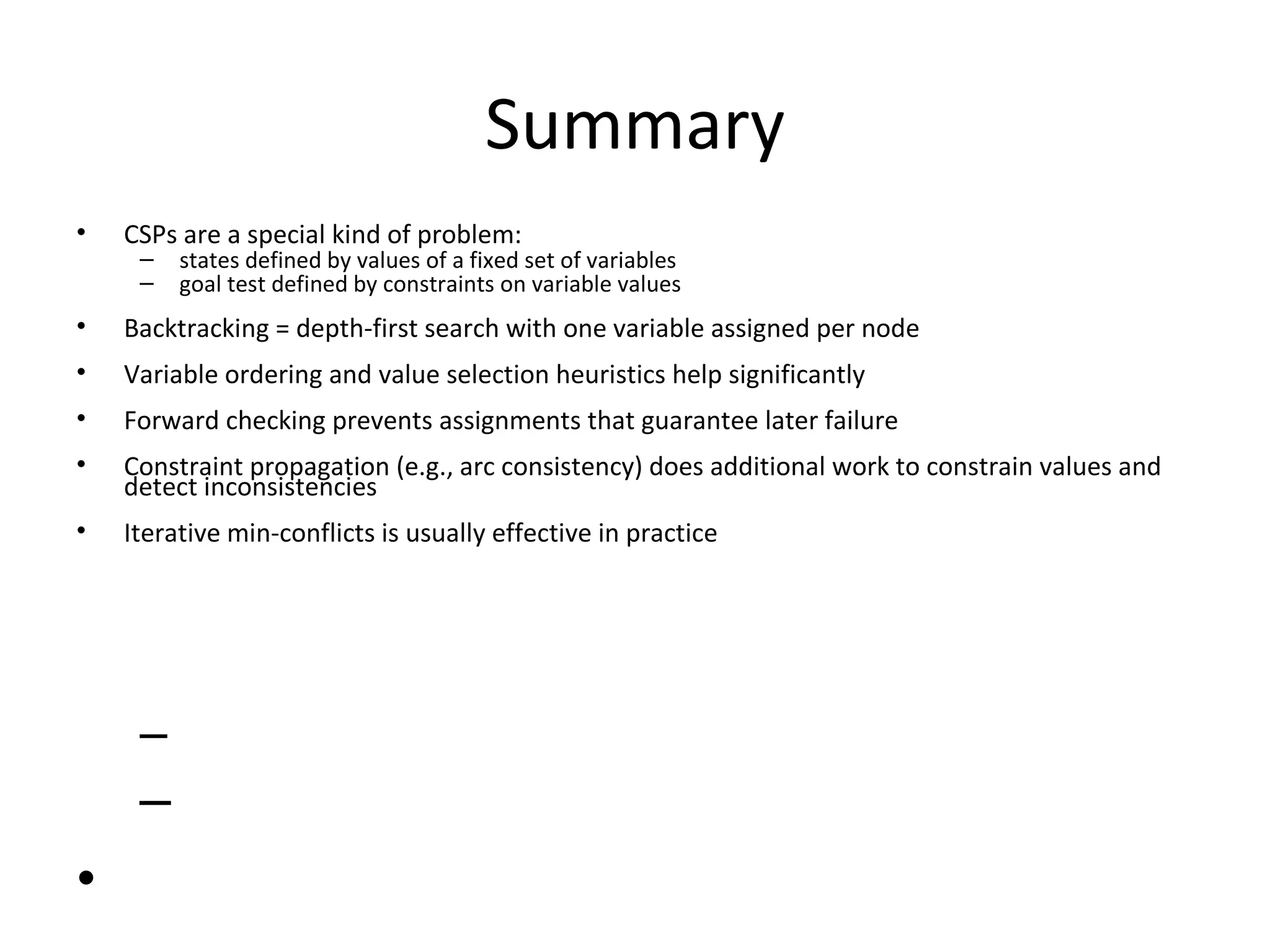 Summary CSPs are a special kind of problem: states defined by values of a fixed set of variables goal test defined by constraints on variable values Backtracking = depth-first search with one variable assigned per node Variable ordering and value selection heuristics help significantly Forward checking prevents assignments that guarantee later failure Constraint propagation (e.g., arc consistency) does additional work to constrain values and detect inconsistencies Iterative min-conflicts is usually effective in practice 