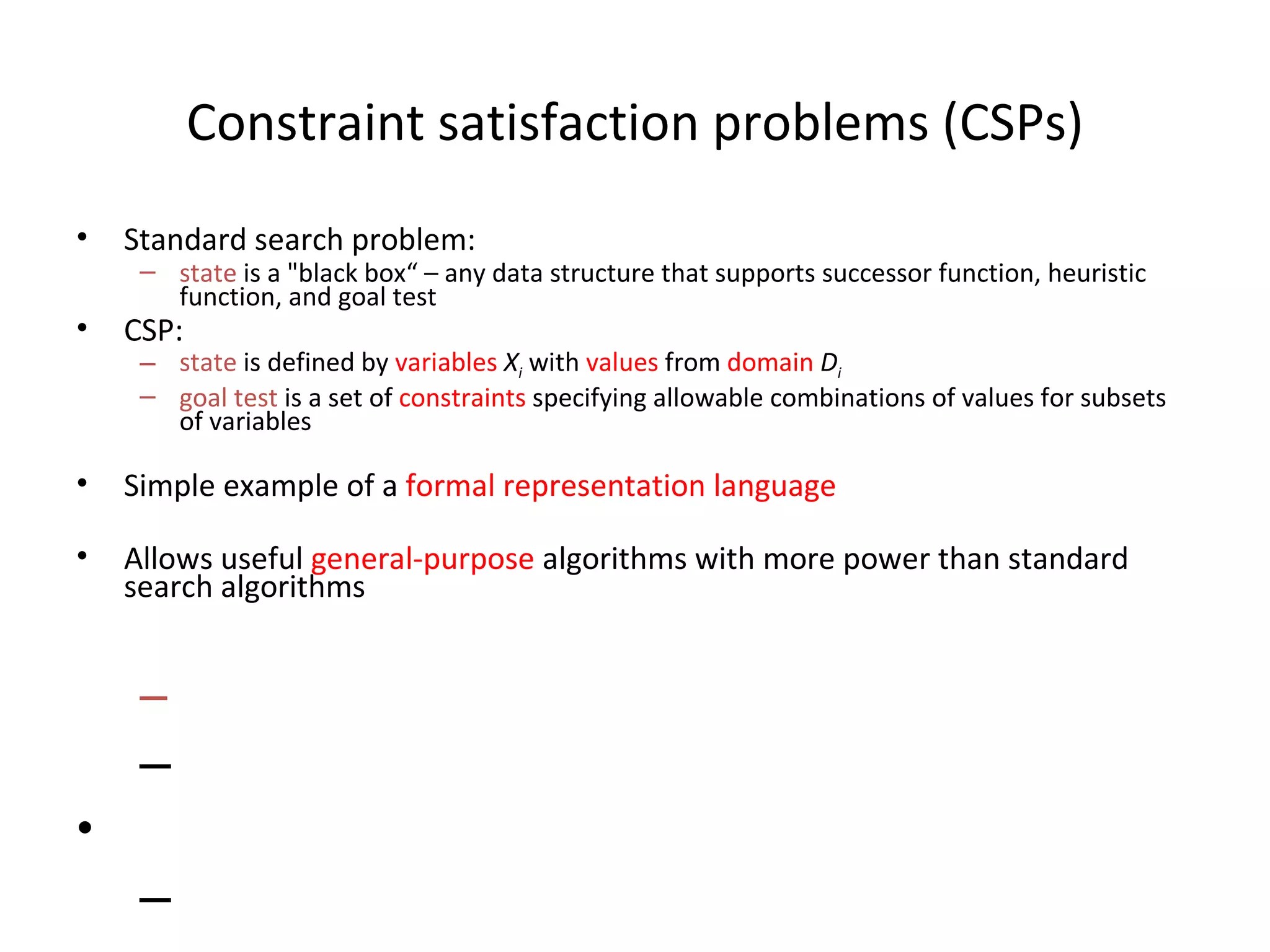Constraint satisfaction problems (CSPs) Standard search problem: state  is a &quot;black box“ – any data structure that supports successor function, heuristic function, and goal test CSP: state  is defined by  variables   X i  with  values  from  domain   D i goal test  is a set of  constraints  specifying allowable combinations of values for subsets of variables Simple example of a  formal representation language Allows useful  general-purpose  algorithms with more power than standard search algorithms 