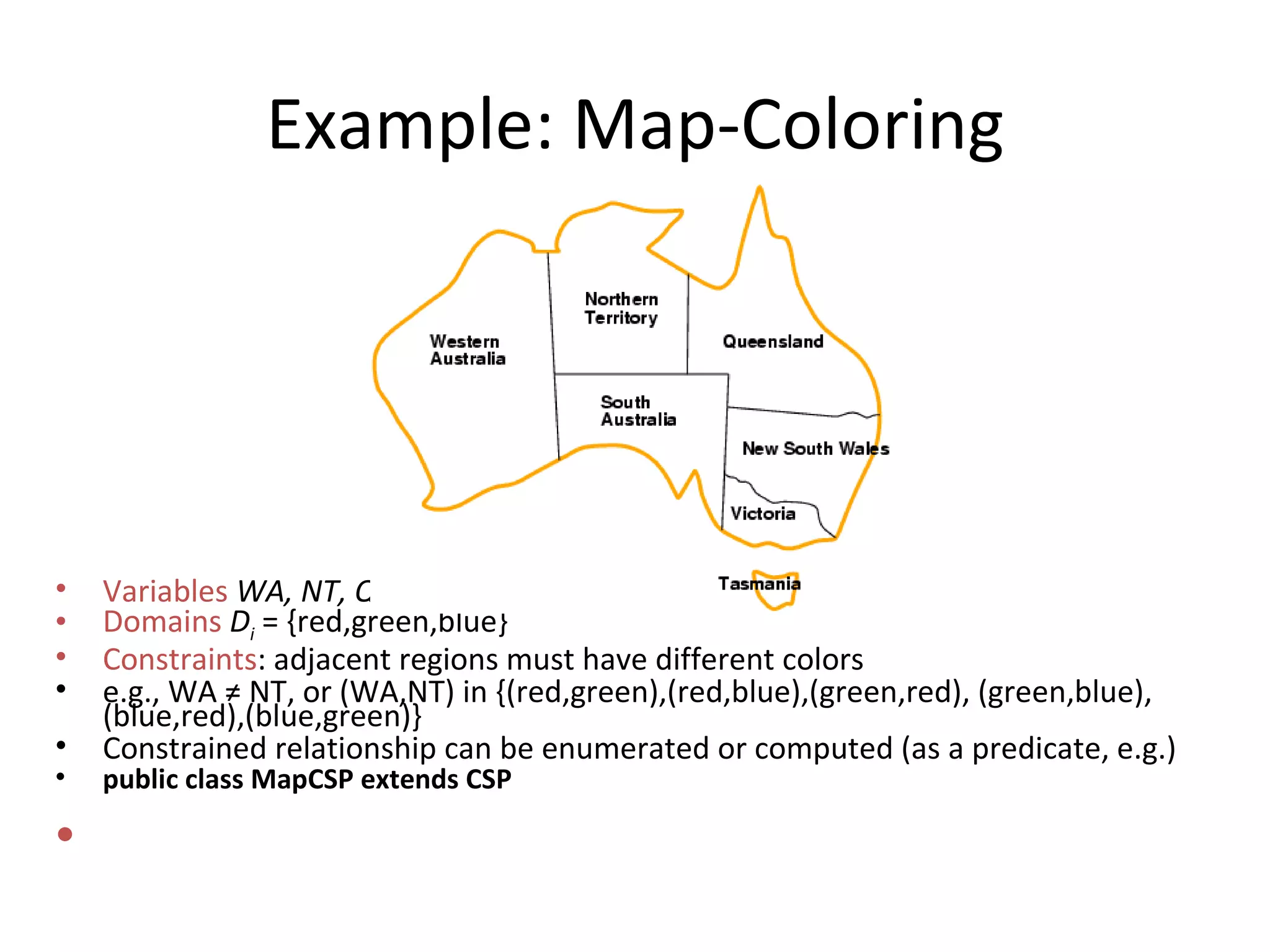 Example: Map-Coloring Variables   WA, NT, Q, NSW, V, SA, T   Domains   D i  = {red,green,blue} Constraints : adjacent regions must have different colors e.g., WA  ≠  NT, or (WA,NT) in {(red,green),(red,blue),(green,red), (green,blue),(blue,red),(blue,green)} Constrained relationship can be enumerated or computed (as a predicate, e.g.) public class MapCSP extends CSP 