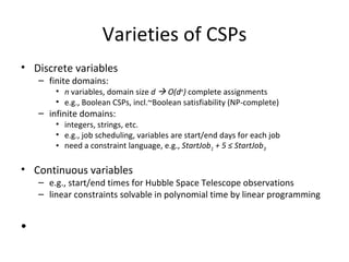 Varieties of CSPs Discrete variables finite domains: n  variables, domain size  d    O(d n )  complete assignments e.g., Boolean CSPs, incl.~Boolean satisfiability (NP-complete) infinite domains: integers, strings, etc. e.g., job scheduling, variables are start/end days for each job need a constraint language, e.g.,  StartJob 1  + 5  ≤  StartJob 3 Continuous variables e.g., start/end times for Hubble Space Telescope observations linear constraints solvable in polynomial time by linear programming 