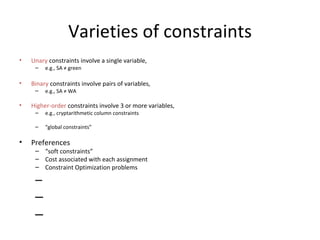 Varieties of constraints Unary  constraints involve a single variable,  e.g., SA  ≠  green Binary  constraints involve pairs of variables, e.g., SA  ≠  WA Higher-order  constraints involve 3 or more variables, e.g., cryptarithmetic column constraints “ global constraints”  Preferences “ soft constraints” Cost associated with each assignment Constraint Optimization problems 
