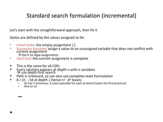 Standard search formulation (incremental) Let's start with the straightforward approach, then fix it States are defined by the values assigned so far Initial state : the empty assignment { } Successor function : assign a value to an unassigned variable that does not conflict with current assignment    fail if no legal assignments Goal test : the current assignment is complete This is the same for all CSPs Every solution appears at depth  n  with  n  variables   use depth-first search Path is irrelevant, so can also use complete-state formulation b = (n -  l  )d at depth  l , hence n!  ·  d n  leaves Oz has 7 provinces, 3 colors possible for each at level 0 (color the first province) And so on 