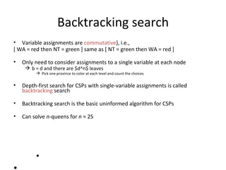 Backtracking search Variable assignments are  commutative }, i.e., [ WA = red then NT = green ] same as [ NT = green then WA = red ] Only need to consider assignments to a single variable at each node b = d and there are $d^n$ leaves Pick one province to color at each level and count the choices Depth-first search for CSPs with single-variable assignments is called  backtracking  search Backtracking search is the basic uninformed algorithm for CSPs Can solve  n -queens for  n   ≈  25 