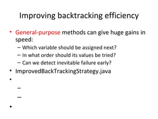 Improving backtracking efficiency General-purpose  methods can give huge gains in speed: Which variable should be assigned next? In what order should its values be tried? Can we detect inevitable failure early? ImprovedBackTrackingStrategy.java 