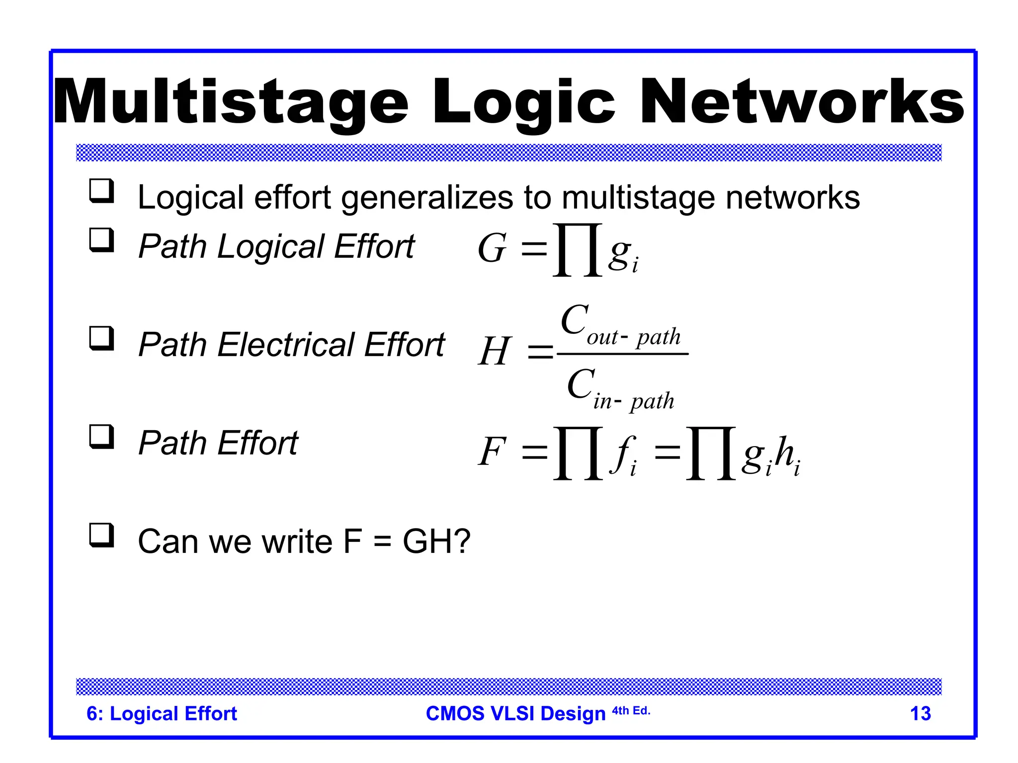 CMOS VLSI Design
CMOS VLSI Design 4th Ed.
6: Logical Effort 13
Multistage Logic Networks
 Logical effort generalizes to multistage networks
 Path Logical Effort
 Path Electrical Effort
 Path Effort
 Can we write F = GH?
i
G g

out path
in path
C
H
C



i i i
F f g h
 
 
 