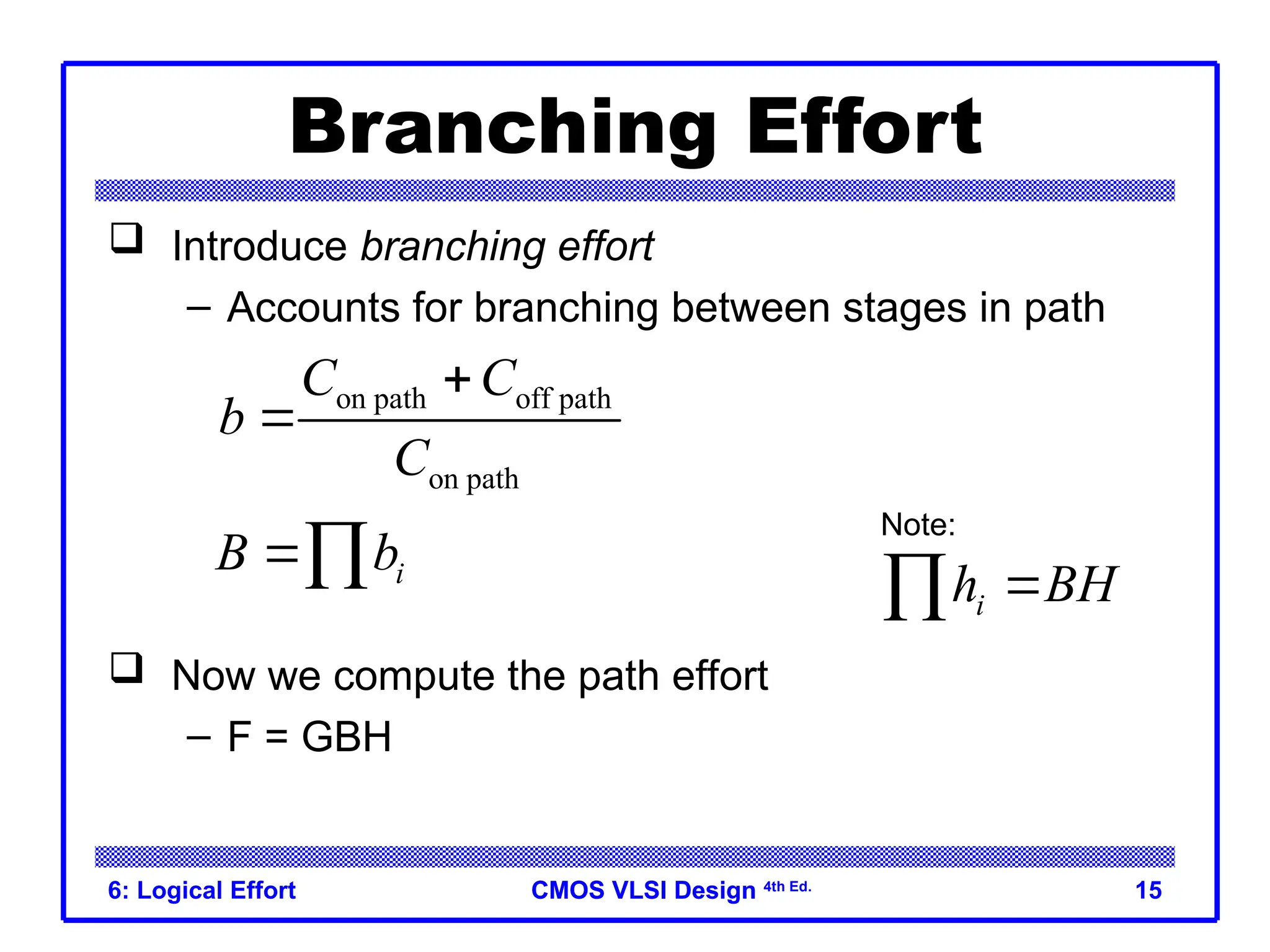 CMOS VLSI Design
CMOS VLSI Design 4th Ed.
6: Logical Effort 15
Branching Effort
 Introduce branching effort
– Accounts for branching between stages in path
 Now we compute the path effort
– F = GBH
on path off path
on path
C C
b
C


i
B b
 i
h BH


Note:
 