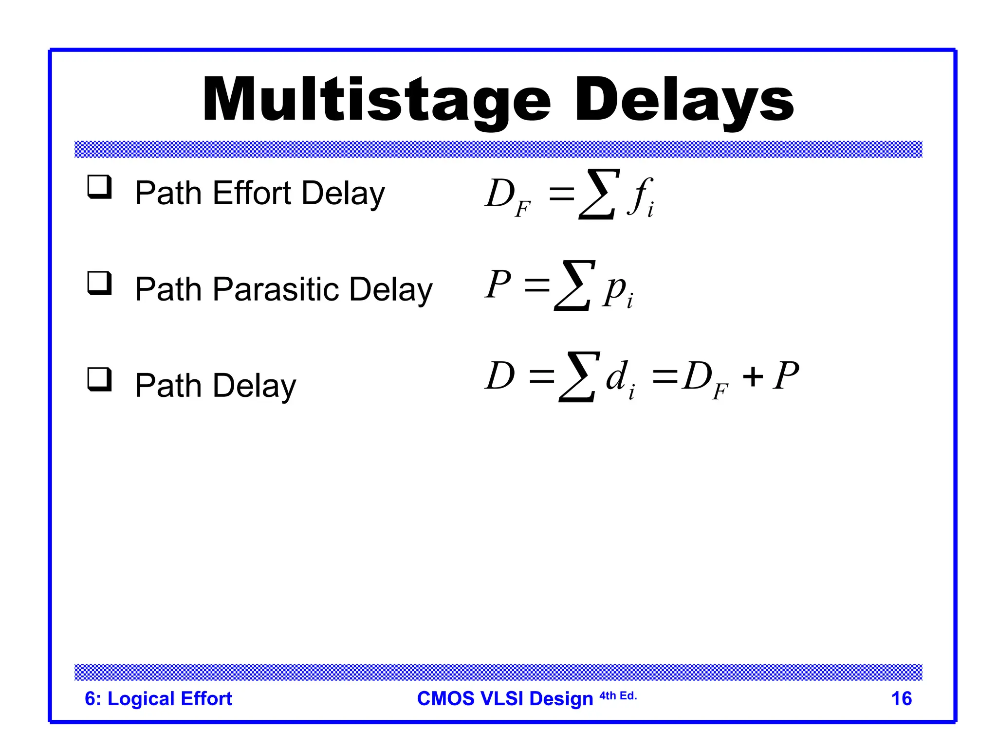 CMOS VLSI Design
CMOS VLSI Design 4th Ed.
6: Logical Effort 16
Multistage Delays
 Path Effort Delay
 Path Parasitic Delay
 Path Delay
F i
D f

i
P p

i F
D d D P
  

 