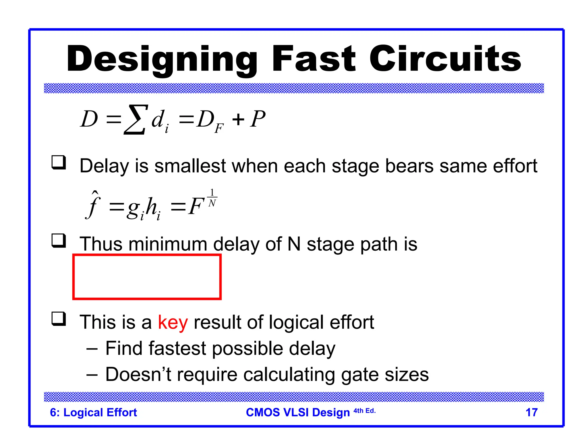 CMOS VLSI Design
CMOS VLSI Design 4th Ed.
6: Logical Effort 17
Designing Fast Circuits
 Delay is smallest when each stage bears same effort
 Thus minimum delay of N stage path is
 This is a key result of logical effort
– Find fastest possible delay
– Doesn’t require calculating gate sizes
i F
D d D P
  

1
ˆ N
i i
f g h F
 
1
N
D NF P
 
 
