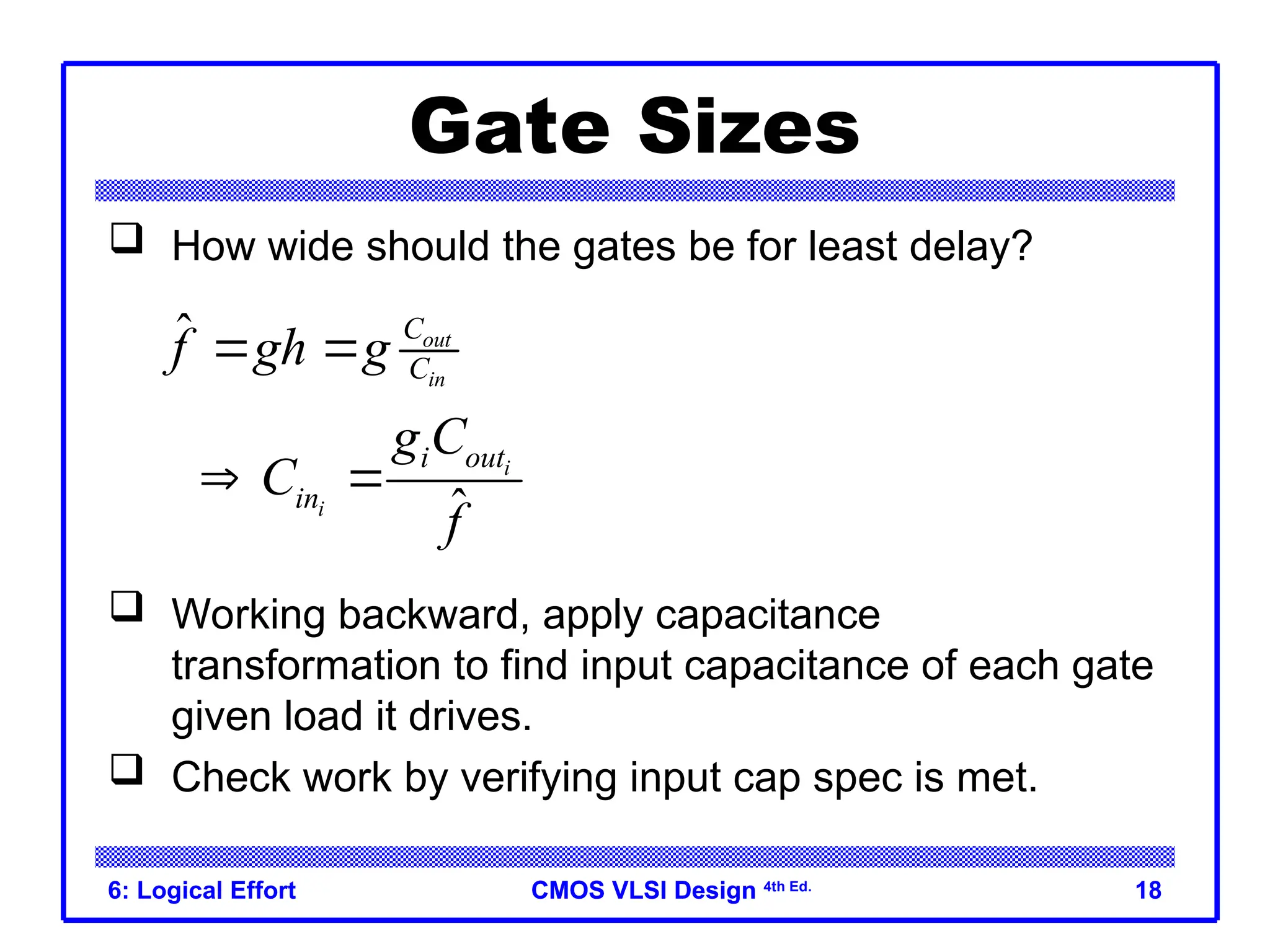CMOS VLSI Design
CMOS VLSI Design 4th Ed.
6: Logical Effort 18
Gate Sizes
 How wide should the gates be for least delay?
 Working backward, apply capacitance
transformation to find input capacitance of each gate
given load it drives.
 Check work by verifying input cap spec is met.
ˆ
ˆ
out
in
i
i
C
C
i out
in
f gh g
g C
C
f
 
 
 