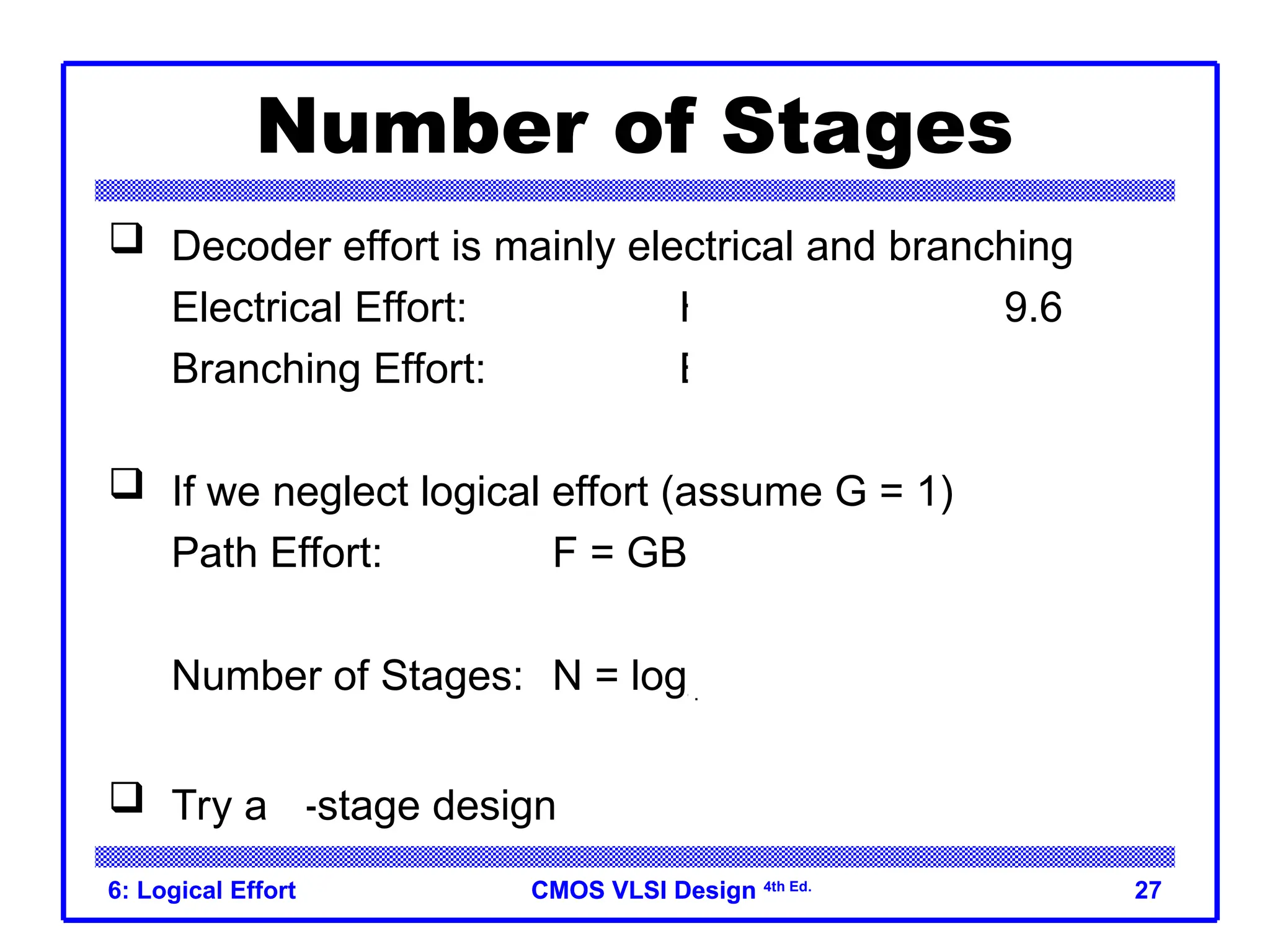 CMOS VLSI Design
CMOS VLSI Design 4th Ed.
6: Logical Effort 27
Number of Stages
 Decoder effort is mainly electrical and branching
Electrical Effort: H = (32*3) / 10 = 9.6
Branching Effort: B = 8
 If we neglect logical effort (assume G = 1)
Path Effort: F = GBH = 76.8
Number of Stages: N = log4F = 3.1
 Try a 3-stage design
 