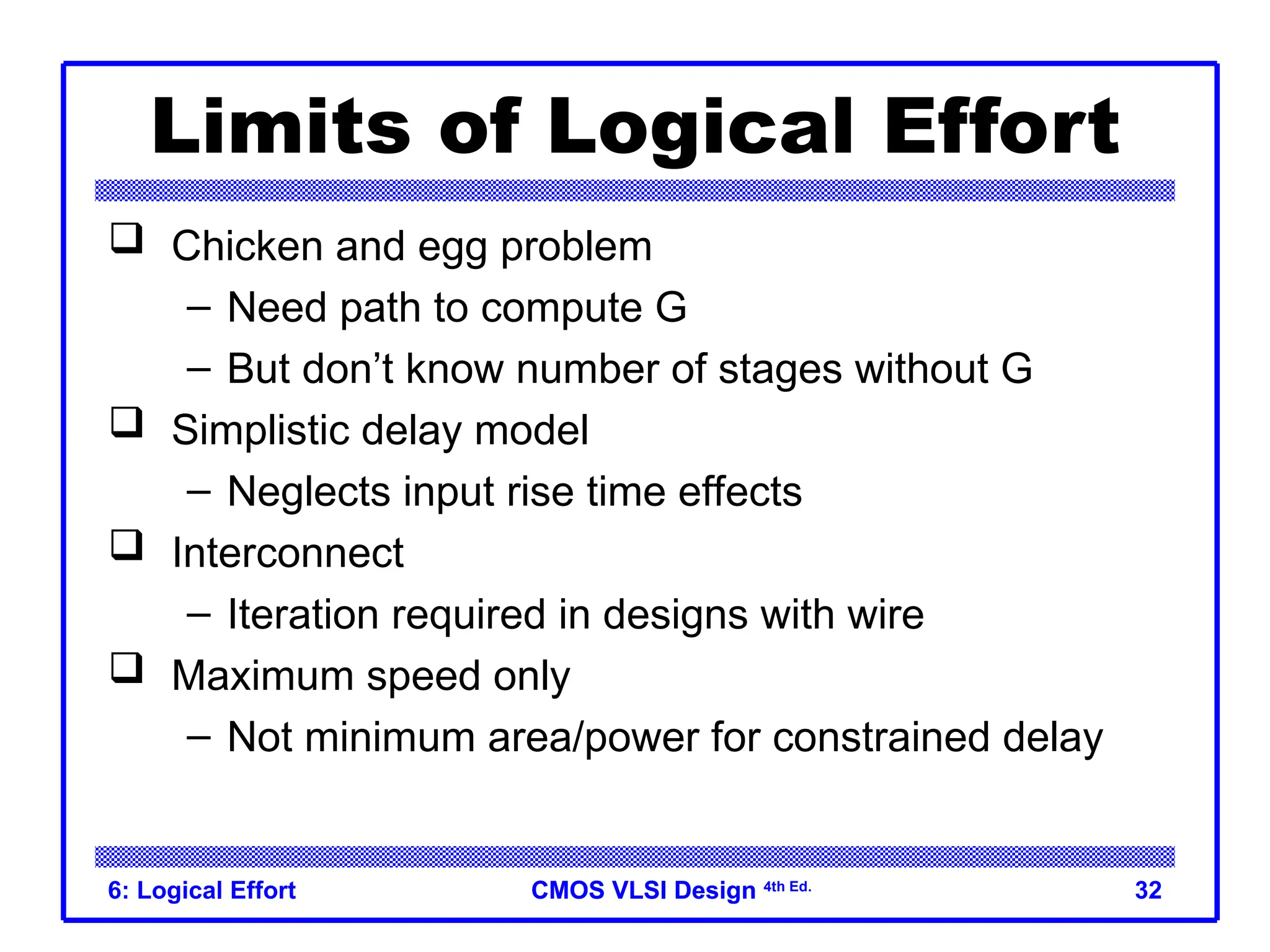 CMOS VLSI Design
CMOS VLSI Design 4th Ed.
6: Logical Effort 32
Limits of Logical Effort
 Chicken and egg problem
– Need path to compute G
– But don’t know number of stages without G
 Simplistic delay model
– Neglects input rise time effects
 Interconnect
– Iteration required in designs with wire
 Maximum speed only
– Not minimum area/power for constrained delay
 