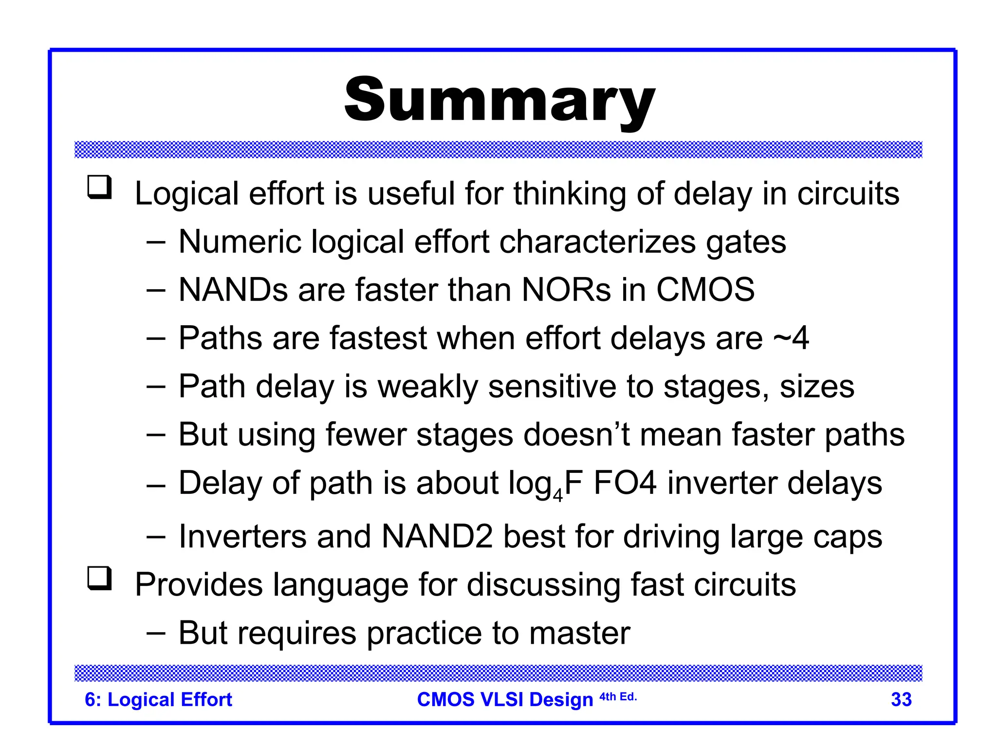 CMOS VLSI Design
CMOS VLSI Design 4th Ed.
6: Logical Effort 33
Summary
 Logical effort is useful for thinking of delay in circuits
– Numeric logical effort characterizes gates
– NANDs are faster than NORs in CMOS
– Paths are fastest when effort delays are ~4
– Path delay is weakly sensitive to stages, sizes
– But using fewer stages doesn’t mean faster paths
– Delay of path is about log4F FO4 inverter delays
– Inverters and NAND2 best for driving large caps
 Provides language for discussing fast circuits
– But requires practice to master
 