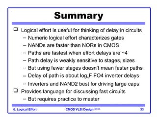 CMOS VLSI Design
CMOS VLSI Design 4th Ed.
6: Logical Effort 33
Summary
 Logical effort is useful for thinking of delay in circuits
– Numeric logical effort characterizes gates
– NANDs are faster than NORs in CMOS
– Paths are fastest when effort delays are ~4
– Path delay is weakly sensitive to stages, sizes
– But using fewer stages doesn’t mean faster paths
– Delay of path is about log4F FO4 inverter delays
– Inverters and NAND2 best for driving large caps
 Provides language for discussing fast circuits
– But requires practice to master
 
