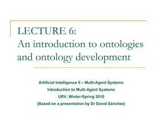 LECTURE 6:
An introduction to ontologies
and ontology development

    Artificial Intelligence II – Multi-Agent Systems
         Introduction to Multi-Agent Systems
              URV, Winter-Spring 2010
    (Based on a presentation by Dr David Sánchez)
 