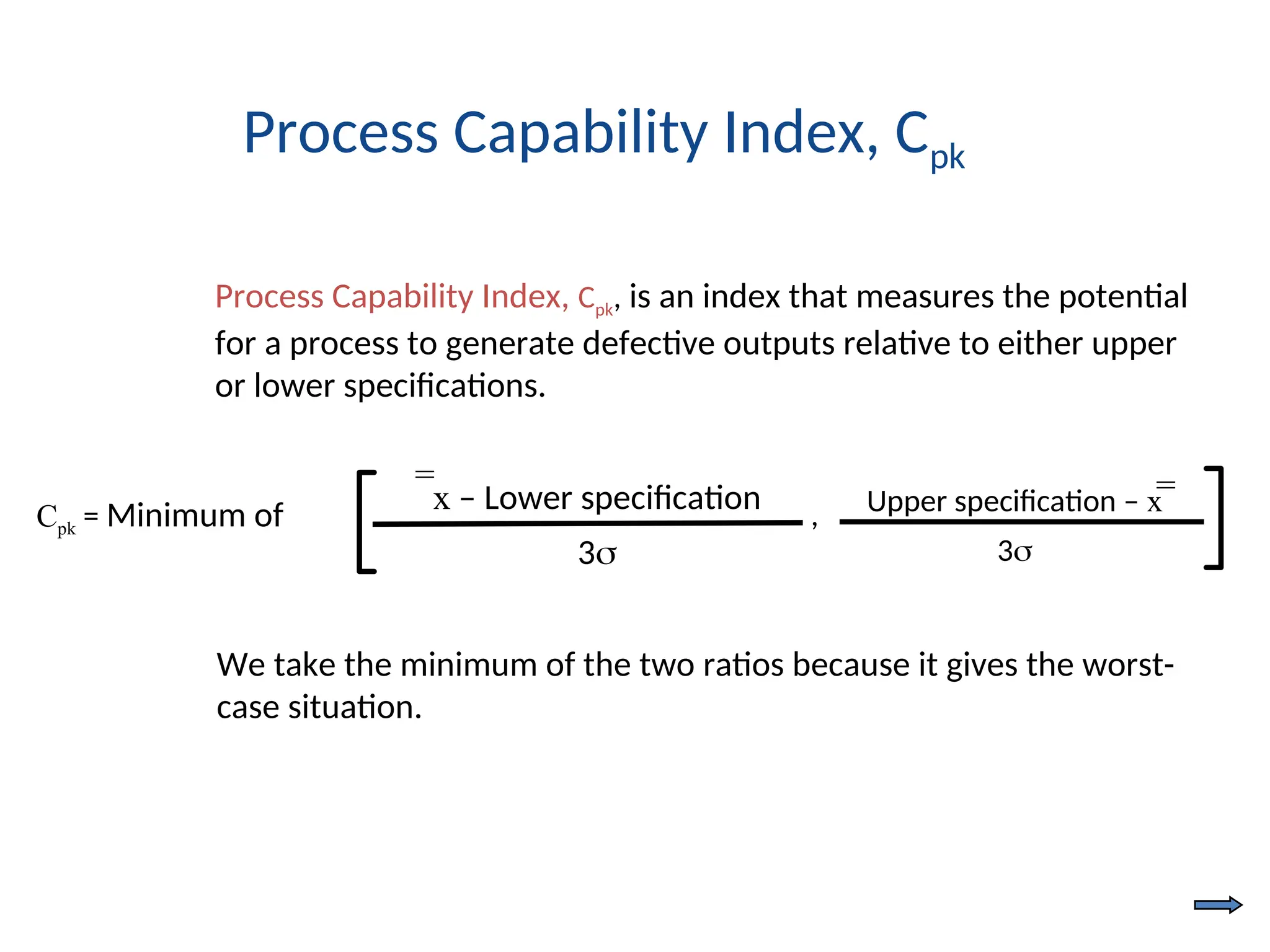 Cpk = Minimum of Upper specification – x
3
x – Lower specification
3
,
= =
Process Capability Index, Cpk, is an index that measures the potential
for a process to generate defective outputs relative to either upper
or lower specifications.
Process Capability Index, Cpk
We take the minimum of the two ratios because it gives the worst-
case situation.
 