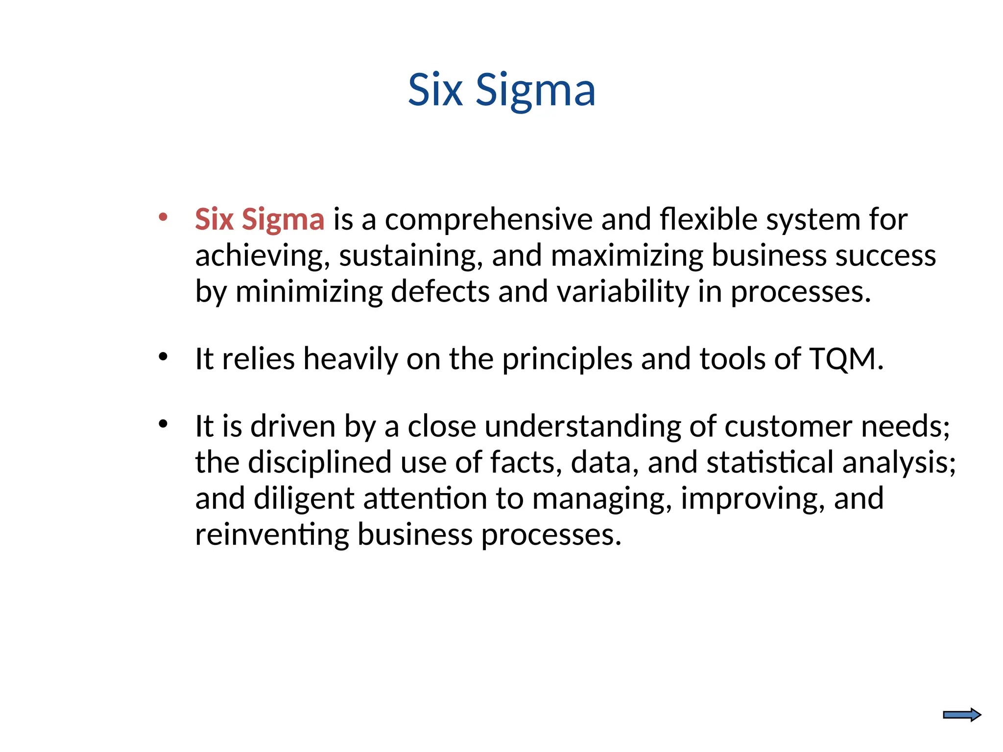 Six Sigma
• Six Sigma is a comprehensive and flexible system for
achieving, sustaining, and maximizing business success
by minimizing defects and variability in processes.
• It relies heavily on the principles and tools of TQM.
• It is driven by a close understanding of customer needs;
the disciplined use of facts, data, and statistical analysis;
and diligent attention to managing, improving, and
reinventing business processes.
 