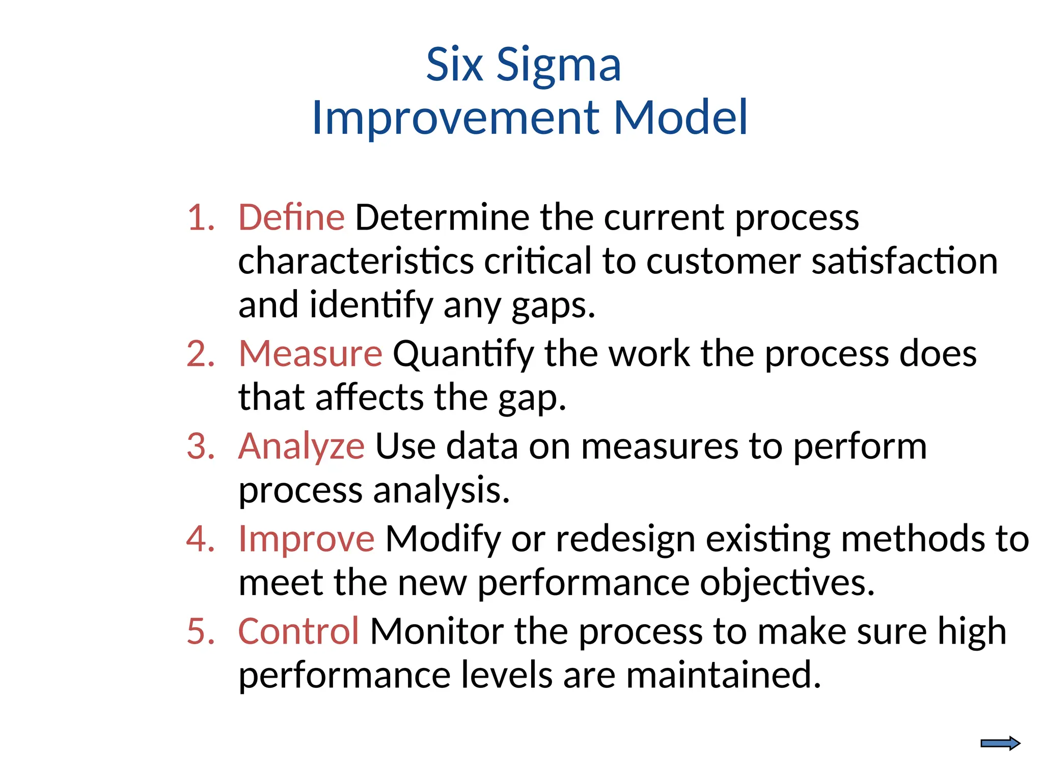 Six Sigma
Improvement Model
1. Define Determine the current process
characteristics critical to customer satisfaction
and identify any gaps.
2. Measure Quantify the work the process does
that affects the gap.
3. Analyze Use data on measures to perform
process analysis.
4. Improve Modify or redesign existing methods to
meet the new performance objectives.
5. Control Monitor the process to make sure high
performance levels are maintained.
 