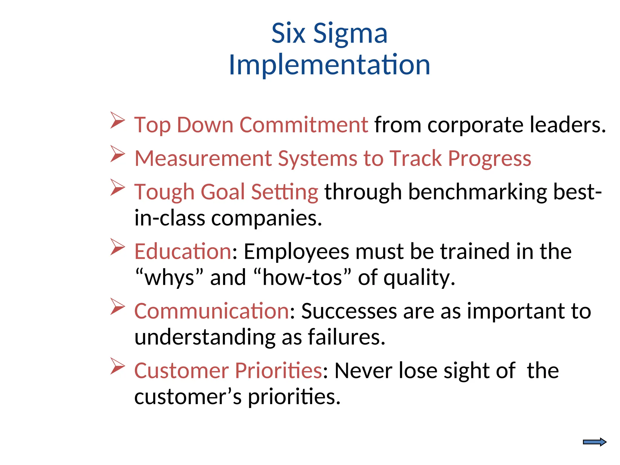 Six Sigma
Implementation
 Top Down Commitment from corporate leaders.
 Measurement Systems to Track Progress
 Tough Goal Setting through benchmarking best-
in-class companies.
 Education: Employees must be trained in the
“whys” and “how-tos” of quality.
 Communication: Successes are as important to
understanding as failures.
 Customer Priorities: Never lose sight of the
customer’s priorities.
 