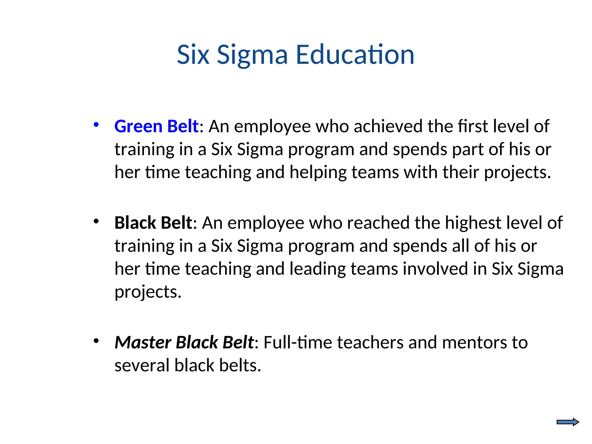 Six Sigma Education
• Green Belt: An employee who achieved the first level of
training in a Six Sigma program and spends part of his or
her time teaching and helping teams with their projects.
• Black Belt: An employee who reached the highest level of
training in a Six Sigma program and spends all of his or
her time teaching and leading teams involved in Six Sigma
projects.
• Master Black Belt: Full-time teachers and mentors to
several black belts.
 