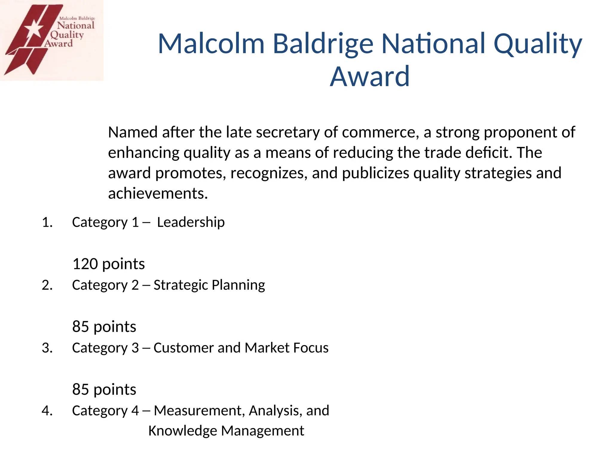 1. Category 1 ─ Leadership
120 points
2. Category 2 ─ Strategic Planning
85 points
3. Category 3 ─ Customer and Market Focus
85 points
4. Category 4 ─ Measurement, Analysis, and
Knowledge Management
Malcolm Baldrige National Quality
Award
Named after the late secretary of commerce, a strong proponent of
enhancing quality as a means of reducing the trade deficit. The
award promotes, recognizes, and publicizes quality strategies and
achievements.
 