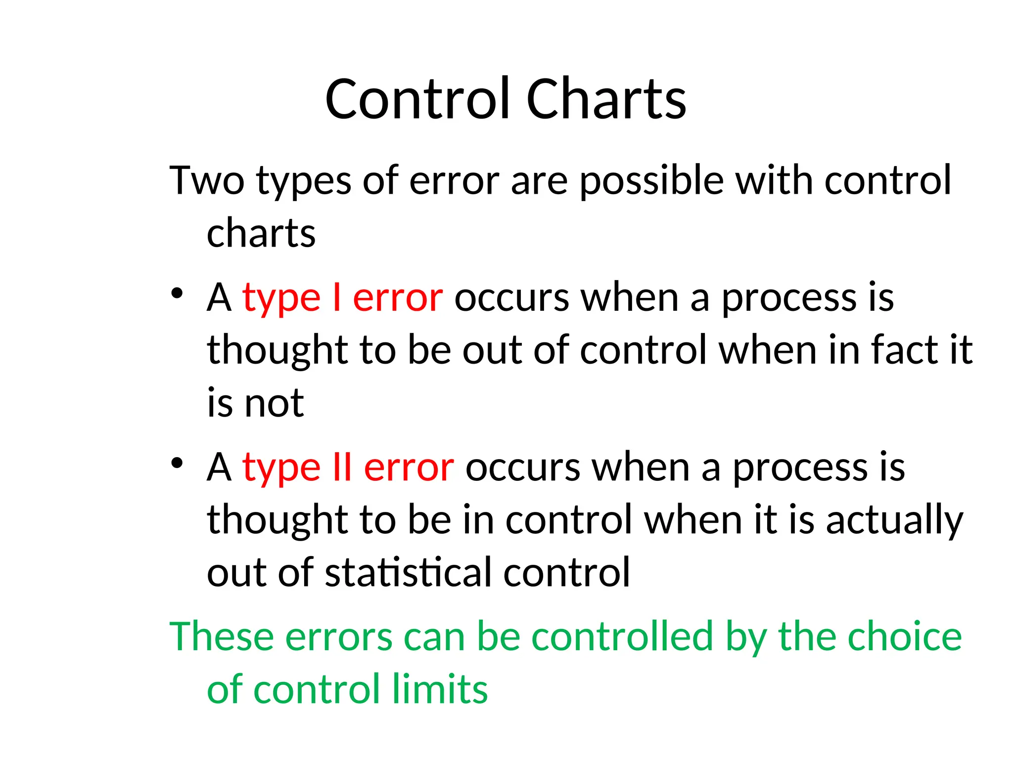 Control Charts
Two types of error are possible with control
charts
• A type I error occurs when a process is
thought to be out of control when in fact it
is not
• A type II error occurs when a process is
thought to be in control when it is actually
out of statistical control
These errors can be controlled by the choice
of control limits
 