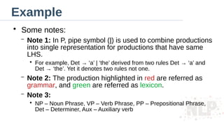 Example
●
Some notes:
– Note 1: In P, pipe symbol (|) is used to combine productions
into single representation for productions that have same
LHS.
●
For example, Det → ‘a’ | ‘the’ derived from two rules Det → ‘a’ and
Det → ‘the’. Yet it denotes two rules not one.
– Note 2: The production highlighted in red are referred as
grammar, and green are referred as lexicon.
– Note 3:
●
NP – Noun Phrase, VP – Verb Phrase, PP – Prepositional Phrase,
Det – Determiner, Aux – Auxiliary verb
 