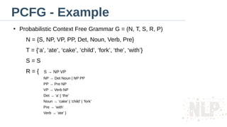 PCFG - Example
●
Probabilistic Context Free Grammar G = (N, T, S, R, P)
N = {S, NP, VP, PP, Det, Noun, Verb, Pre}
T = {‘a’, ‘ate’, ‘cake’, ‘child’, ‘fork’, ‘the’, ‘with’}
S = S
R = { S → NP VP
NP → Det Noun | NP PP
PP → Pre NP
VP → Verb NP
Det → ‘a’ | ‘the’
Noun → ‘cake’ | ‘child’ | ‘fork’
Pre → ‘with’
Verb → ‘ate’ }
 
