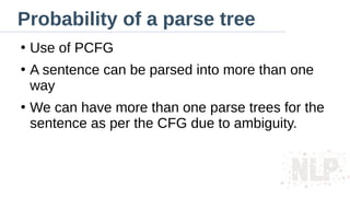Probability of a parse tree
●
Use of PCFG
●
A sentence can be parsed into more than one
way
●
We can have more than one parse trees for the
sentence as per the CFG due to ambiguity.
 