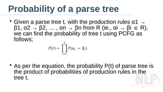 Probability of a parse tree
●
Given a parse tree t, with the production rules α1 →
β1, α2 → β2, … , αn → βn from R (ie., αi → βi R),
∈
we can find the probability of tree t using PCFG as
follows;
●
As per the equation, the probability P(t) of parse tree is
the product of probabilities of production rules in the
tree t.
 