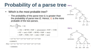 Probability of a parse tree
●
Which is the most probable tree?
– The probability of the parse tree t1 is greater than
the probability of parse tree t2. Hence, t1 is the more
probable of the two parses.
 
