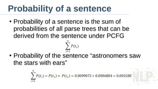 Probability of a sentence
●
Probability of a sentence is the sum of
probabilities of all parse trees that can be
derived from the sentence under PCFG
●
Probability of the sentence “astronomers saw
the stars with ears”
 