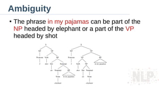 Ambiguity
●
The phrase in my pajamas can be part of the
NP headed by elephant or a part of the VP
headed by shot
 