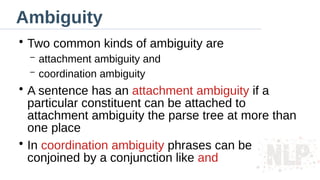 Ambiguity
●
Two common kinds of ambiguity are
– attachment ambiguity and
– coordination ambiguity
●
A sentence has an attachment ambiguity if a
particular constituent can be attached to
attachment ambiguity the parse tree at more than
one place
●
In coordination ambiguity phrases can be
conjoined by a conjunction like and
 